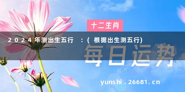 2024年测出生五行 :(根据出生测五行)